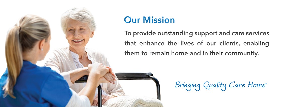 Our missions is to provide outstanding support and care services that enhance the lives of our clients, enabling them to remain home and in their community. Click for more information.